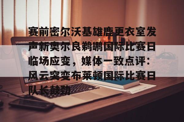 九游娱乐-关于赛前密尔沃基雄鹿更衣室发声新奥尔良鹈鹕国际比赛日临场应变，媒体一致点评：风云突变布莱顿国际比赛日队长鼓劲的信息